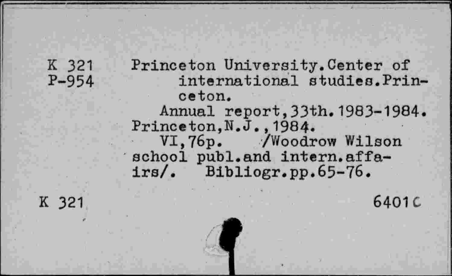 ﻿K 321 P-954
Princeton University.Center of international studies.Prin ceton.
Annual report,33th.1983-1984 Princeton,N.J.,1984.
VI,76p. /Woodrow Wilson school publ.and intern.affairs/. Bibliogr.pp.65-76.
K 321
6401 C